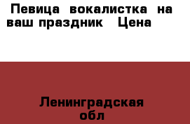 Певица (вокалистка) на ваш праздник › Цена ­ 1 500 - Ленинградская обл., Санкт-Петербург г. Услуги » Организация праздников   . Ленинградская обл.,Санкт-Петербург г.